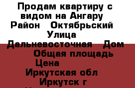 Продам квартиру с видом на Ангару › Район ­ Октябрьский › Улица ­ Дальневосточная › Дом ­ 126 › Общая площадь ­ 58 › Цена ­ 4 500 000 - Иркутская обл., Иркутск г. Недвижимость » Квартиры продажа   . Иркутская обл.,Иркутск г.